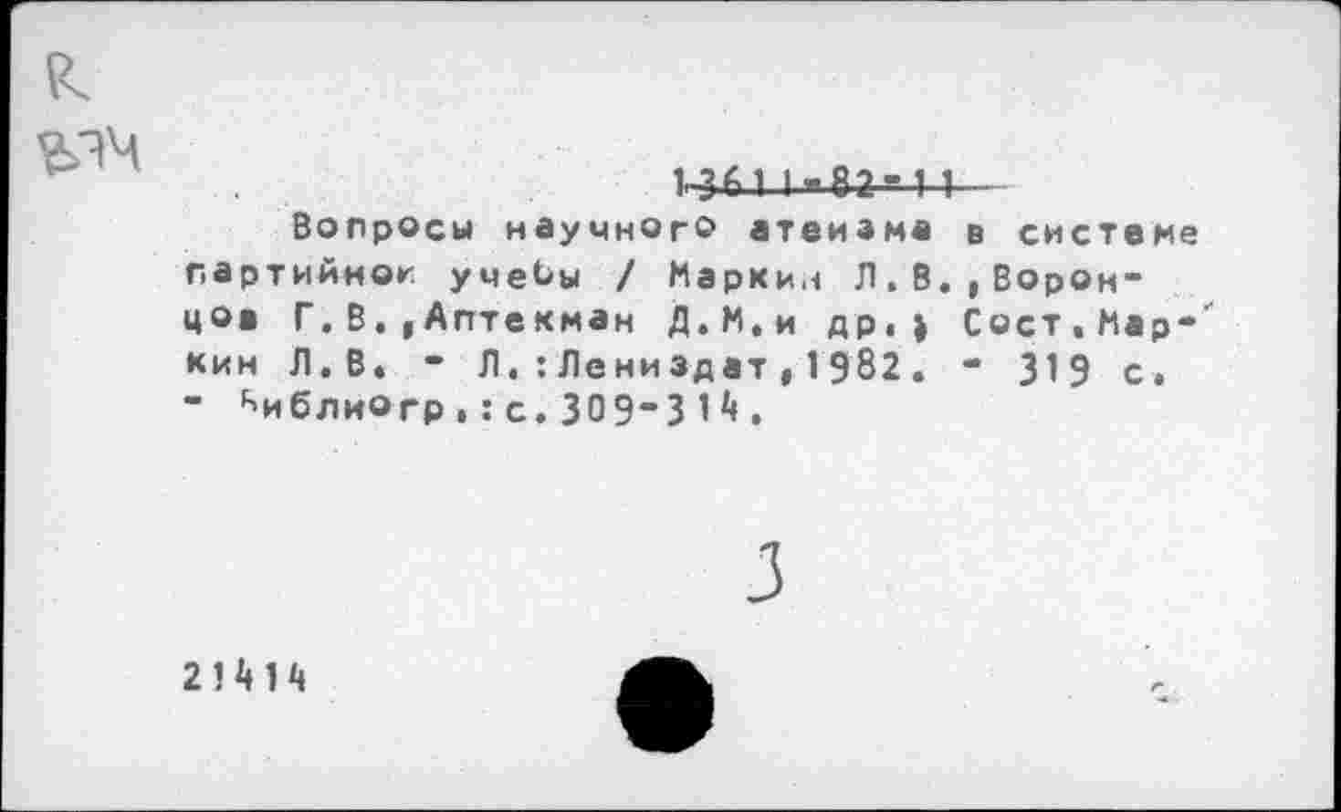 ﻿
1-з м 1.агч I
Вопросы научного атеизма в системе партийной учебы / Маркин Л.В.,Воронцов Г. В. ,Аптекман Д.М.и др. ) Сост.Мар-' кин Л.В. - Л.:Лениздат,1982. - 319 с. " ^иблиогр,:с.309"31.
21Н4